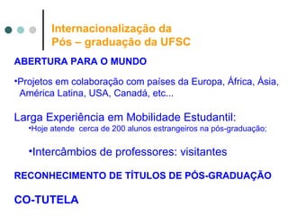 Internacionalização da  Pós – graduação da UFSC ABERTURA PARA O MUNDO Projetos em colaboração com países da Europa, África, Ásia, América Latina, USA, Canadá, etc...  Larga Experiência em Mobilidade Estudantil:  Hoje atende  cerca de 200 alunos estrangeiros na pós-graduação; Intercâmbios de professores: visitantes RECONHECIMENTO DE TÍTULOS DE PÓS-GRADUAÇÃO CO-TUTELA 
