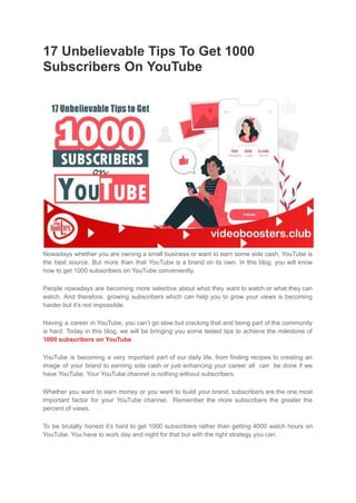 17 Unbelievable Tips To Get 1000
Subscribers On YouTube
Nowadays whether you are owning a small business or want to earn some side cash, YouTube is
the best source. But more than that YouTube is a brand on its own. In this blog, you will know
how to get 1000 subscribers on YouTube conveniently.
People nowadays are becoming more selective about what they want to watch or what they can
watch. And therefore, growing subscribers which can help you to grow your views is becoming
harder but it’s not impossible.
Having a career in YouTube, you can’t go slow but cracking that and being part of the community
is hard. Today in this blog, we will be bringing you some tested tips to achieve the milestone of
1000 subscribers on YouTube.
YouTube is becoming a very important part of our daily life, from finding recipes to creating an
image of your brand to earning side cash or just enhancing your career all can be done if we
have YouTube. Your YouTube channel is nothing without subscribers.
Whether you want to earn money or you want to build your brand, subscribers are the one most
important factor for your YouTube channel. Remember the more subscribers the greater the
percent of views.
To be brutally honest it’s hard to get 1000 subscribers rather than getting 4000 watch hours on
YouTube. You have to work day and night for that but with the right strategy you can.
 