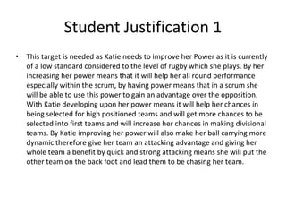 Student Justification 1
• This target is needed as Katie needs to improve her Power as it is currently
of a low standard considered to the level of rugby which she plays. By her
increasing her power means that it will help her all round performance
especially within the scrum, by having power means that in a scrum she
will be able to use this power to gain an advantage over the opposition.
With Katie developing upon her power means it will help her chances in
being selected for high positioned teams and will get more chances to be
selected into first teams and will increase her chances in making divisional
teams. By Katie improving her power will also make her ball carrying more
dynamic therefore give her team an attacking advantage and giving her
whole team a benefit by quick and strong attacking means she will put the
other team on the back foot and lead them to be chasing her team.
 