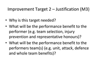 Improvement Target 2 – Justification (M3)
• Why is this target needed?
• What will be the performance benefit to the
performer (e.g. team selection, injury
prevention and representative honours)?
• What will be the performance benefit to the
performers team(s) (e.g. unit, attack, defence
and whole team benefits)?
 