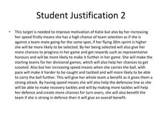 Student Justification 2
• This target is needed to improve motivation of Katie but also by her increasing
her speed firstly means she has a high chance of team selection as if she is
against a team mate going for the same spot, if her flying 30m sprint is higher
she will be more likely to be selected. By her being selected will also give her
more chances to progress in her game and get rewards such as representative
honours and will be more likely to make it further in her game. She will make the
starting teams for her divisional games, which will also help her chances to get
scouted. Also but her increasing speed means when she carries the ball, with
pace will make it harder to be caught and tackled and will more likely to be able
to carry the ball further. This will give her whole team a benefit as it gives them a
strong attack. By having speed means she will also help the defensive line as she
will be able to make recovery tackles and will by making more tackles will help
her defence and create more chances for turn overs, she will also benefit the
team if she is strong in defence then it will give an overall benefit.
 