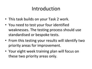 Introduction
• This task builds on your Task 2 work.
• You need to test your four identified
weaknesses. The testing process should use
standardised or bespoke tests.
• From this testing your results will identify two
priority areas for improvement.
• Your eight week training plan will focus on
these two priority areas only.
 