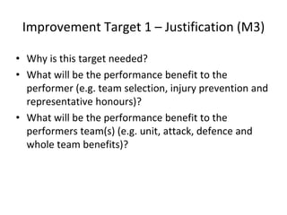 Improvement Target 1 – Justification (M3)
• Why is this target needed?
• What will be the performance benefit to the
performer (e.g. team selection, injury prevention and
representative honours)?
• What will be the performance benefit to the
performers team(s) (e.g. unit, attack, defence and
whole team benefits)?
 