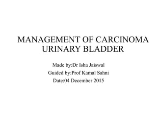 MANAGEMENT OF CARCINOMA
URINARY BLADDER
Made by:Dr Isha Jaiswal
Guided by:Prof Kamal Sahni
Date:04 December 2015
 