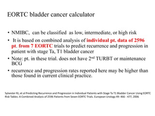• NMIBC, can be classified as low, intermediate, or high risk
• It is based on combined analysis of individual pt. data of 2596
pt. from 7 EORTC trials to predict recurrence and progression in
patient with stage Ta, T1 bladder cancer
• Note: pt. in these trial. does not have 2nd TURBT or maintenance
BCG
• recurrence and progression rates reported here may be higher than
those found in current clinical practice.
Sylvester RJ, et al Predicting Recurrence and Progression in Individual Patients with Stage Ta T1 Bladder Cancer Using EORTC
Risk Tables: A Combined Analysis of 2596 Patients from Seven EORTC Trials. European Urology 49: 466 - 477, 2006
EORTC bladder cancer calculator
 