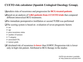 predicts risks of recurrence and progression for BCG-treated patients
based on an analysis of 1,062 patients from 4 CUETO trials that compared
different intravesical BCG treatments.
No immediate postoperative instillation or second TURB was performed
The scoring system is based on evaluation of seven prognostic factors
 sex
 age
 prior recurrence status
 number of tumours
 T category
 associated CIS;
 tumour grade.
Calculated risk of recurrence is lower than EORTC.Progression risk is lower
only in high risk patient. Attributed to BCG therapy in the studies
CUETO risk calculator (Spanish Urological Oncology Group).
CUETO risk calculator is available
at: http://www.aeu.es/Cueto.html
 