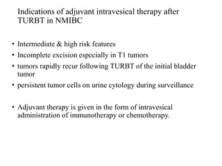Indications of adjuvant intravesical therapy after
TURBT in NMIBC
• Intermediate & high risk features
• Incomplete excision especially in T1 tumors
• tumors rapidly recur following TURBT of the initial bladder
tumor
• persistent tumor cells on urine cytology during surveillance
• Adjuvant therapy is given in the form of intravesical
administration of immunotherapy or chemotherapy.
 