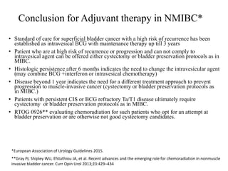 Conclusion for Adjuvant therapy in NMIBC*
• Standard of care for superficial bladder cancer with a high risk of recurrence has been
established as intravesical BCG with maintenance therapy up till 3 years
• Patient who are at high risk of recurrence or progression and can not comply to
intravesical agent can be offered either cystectomy or bladder preservation protocols as in
MIBC.
• Histologic persistence after 6 months indicates the need to change the intravesicular agent
(may combine BCG +interferon or intravesical chemotherapy)
• Disease beyond 1 year indicates the need for a different treatment approach to prevent
progression to muscle-invasive cancer (cystectomy or bladder preservation protocols as
in MIBC.)
• Patients with persistent CIS or BCG refractory Ta/T1 disease ultimately require
cystectomy or bladder preservation protocols as in MIBC.
• RTOG 0926** evaluating chemoradiation for such patients who opt for an attempt at
bladder preservation or are otherwise not good cystectomy candidates.
**Gray PJ, Shipley WU, Efstathiou JA, et al. Recent advances and the emerging role for chemoradiation in nonmuscle
invasive bladder cancer. Curr Opin Urol 2013;23:429–434
*European Association of Urology Guidelines 2015.
 