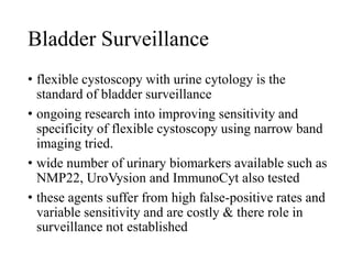 Bladder Surveillance
• flexible cystoscopy with urine cytology is the
standard of bladder surveillance
• ongoing research into improving sensitivity and
specificity of flexible cystoscopy using narrow band
imaging tried.
• wide number of urinary biomarkers available such as
NMP22, UroVysion and ImmunoCyt also tested
• these agents suffer from high false-positive rates and
variable sensitivity and are costly & there role in
surveillance not established
 