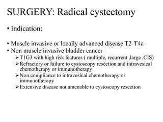 SURGERY: Radical cystectomy
• Indication:
• Muscle invasive or locally advanced disease T2-T4a
• Non muscle invasive bladder cancer
T1G3 with high risk features ( multiple, recurrent ,large ,CIS)
Refractory or failure to cystoscopy resection and intravesical
chemotherapy or immunotherapy
Non compliance to intravesical chemotherapy or
immunotherapy
Extensive disease not amenable to cystoscopy resection
 