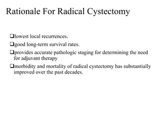 Rationale For Radical Cystectomy
lowest local recurrences.
good long-term survival rates.
provides accurate pathologic staging for determining the need
for adjuvant therapy
morbidity and mortality of radical cystectomy has substantially
improved over the past decades.
 