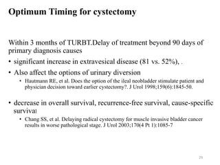 Optimum Timing for cystectomy
Within 3 months of TURBT.Delay of treatment beyond 90 days of
primary diagnosis causes
• significant increase in extravesical disease (81 vs. 52%), .
• Also affect the options of urinary diversion
• Hautmann RE, et al. Does the option of the ileal neobladder stimulate patient and
physician decision toward earlier cystectomy?. J Urol 1998;159(6):1845-50.
• decrease in overall survival, recurrence-free survival, cause-specific
survival
• Chang SS, et al. Delaying radical cystectomy for muscle invasive bladder cancer
results in worse pathological stage. J Urol 2003;170(4 Pt 1):1085-7
29
 