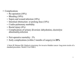 • Complications
– Re-operation (10%)
– Bleeding (10%)
– Sepsis and wound infection (10%)
– Intestinal obstruction or prolong ileus (10%)
– Cradio-pulmonary morbidity
– Rectal injury (4%)
– Complications of urinary diversion: dehydration, electrolyte
abnormality,infection
• Peri-operative mortality : 3%
• Early complications (within 3 months of surgery) in 28%
( Stein JP, Skinner DG. Radical cystectomy for invasive bladder cancer: long-term results of a
standard procedure. World J Urol 2006 )
31
 