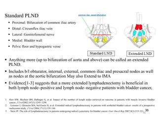 Standard PLND
 Proximal: Bifurcation of common iliac artery
 Distal: Circumflex iliac vein
 Lateral :Gentitofemoral nerve
 Medial: Bladder wall
 Pelvic floor and hypogastric vesse
 Anything more (up to bifurcation of aorta and above) can be called an extended
PLND.
 Includes b/l obturator, internal, external, common iliac and presacral nodes as well
as nodes at the aortic bifurcation May also Extend to IMA
 Evidence[1-3] suggests that a more extended lymphadenectomy is beneficial in
both lymph node–positive and lymph node–negative patients with bladder cancer,
36
36
1. Herr HW, Bochner BH, Dalbagni G, et al. Impact of the number of lymph nodes retrieved on outcome in patients with muscle invasive bladder
cancer. J Urol2002;167(3):1295–1298.
2. . Leissner J, Ghoneim MA, bol-Enein H, et al. Extended radical lymphadenectomy in patients with urothelial bladder cancer: results of a prospective
multicenter study. J Urol 2004;171(1):139–144.
3. . Stein JP. The role of lymphadenectomy in patients undergoing radical cystectomy for bladder cancer. Curr Oncol Rep 2007;9(3):213–221.
 