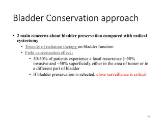 Bladder Conservation approach
• 2 main concerns about bladder preservation compared with radical
cystectomy
• Toxicity of radiation therapy on bladder function
• Field cancerization effect :
• 30-50% of patients experience a local recurrence (~50%
invasive and ~50% superficial), either in the area of tumor or in
a different part of bladder
• If bladder preservation is selected, close surveillance is critical
41
 