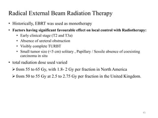 Radical External Beam Radiation Therapy
• Historically, EBRT was used as monotherapy
• Factors having significant favourable effect on local control with Radiotherapy:
• Early clinical stage (T2 and T3a)
• Absence of ureteral obstruction
• Visibly complete TURBT
• Small tumor size (<5 cm) solitary , Papillary / Sessile absence of coexisting
carcinoma in situ
• total radiation dose used varied
from 55 to 65 Gy, with 1.8- 2 Gy per fraction in North America
from 50 to 55 Gy at 2.5 to 2.75 Gy per fraction in the United Kingdom.
45
 