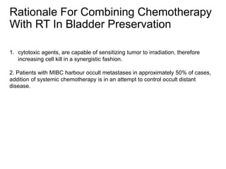 1. cytotoxic agents, are capable of sensitizing tumor to irradiation, therefore
increasing cell kill in a synergistic fashion.
2. Patients with MIBC harbour occult metastases in approximately 50% of cases,
addition of systemic chemotherapy is in an attempt to control occult distant
disease.
Rationale For Combining Chemotherapy
With RT In Bladder Preservation
 