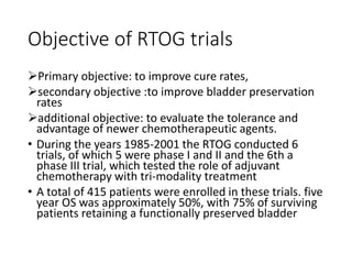 Objective of RTOG trials
Primary objective: to improve cure rates,
secondary objective :to improve bladder preservation
rates
additional objective: to evaluate the tolerance and
advantage of newer chemotherapeutic agents.
• During the years 1985-2001 the RTOG conducted 6
trials, of which 5 were phase I and II and the 6th a
phase III trial, which tested the role of adjuvant
chemotherapy with tri-modality treatment
• A total of 415 patients were enrolled in these trials. five
year OS was approximately 50%, with 75% of surviving
patients retaining a functionally preserved bladder
 