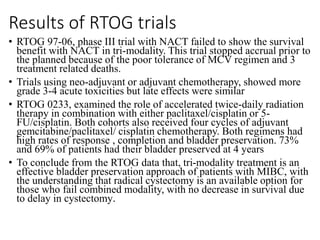 Results of RTOG trials
• RTOG 97-06, phase III trial with NACT failed to show the survival
benefit with NACT in tri-modality. This trial stopped accrual prior to
the planned because of the poor tolerance of MCV regimen and 3
treatment related deaths.
• Trials using neo-adjuvant or adjuvant chemotherapy, showed more
grade 3-4 acute toxicities but late effects were similar
• RTOG 0233, examined the role of accelerated twice-daily radiation
therapy in combination with either paclitaxel/cisplatin or 5-
FU/cisplatin. Both cohorts also received four cycles of adjuvant
gemcitabine/paclitaxel/ cisplatin chemotherapy. Both regimens had
high rates of response , completion and bladder preservation. 73%
and 69% of patients had their bladder preserved at 4 years
• To conclude from the RTOG data that, tri-modality treatment is an
effective bladder preservation approach of patients with MIBC, with
the understanding that radical cystectomy is an available option for
those who fail combined modality, with no decrease in survival due
to delay in cystectomy.
 