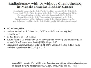 James ND, Hussain SA, Hall E, et al. Radiotherapy with or without chemotherapy
in muscle-invasive bladder cancer. N Engl J Med 2012;366:1477–1488.
• 360 patients ,MIBC
• randomized to either RT alone or to CCRT with 5-FU and mitomycin C
chemotherapy.
• median follow-up of 70 months
• Local–regional DFS was superior for those patients receiving chemotherapy (67%
versus 54% at 2 years; hazard ratio [HR] 0.68, p = 0.03
• Survival at 5 years was higher with CCRT (48% versus 35%), but did not reach
statistical significance (HR 0.82; p = 0.16)
 