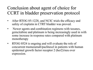 Conclusion about agent of choice for
CCRT in bladder preservation protocol
• After RTOG 85-1228, and NCIC trials the efficacy and
safety of cisplatin in CTRT bladder was proved.
• Newer agents and combination regimens with taxanes,
gemcitabine and platinum is being increasingly used in with
some increase in response rates compared with platinum
monotherapy
• RTOG 0524 is ongoing and will evaluate the role of
concurrent trastuzumab/paclitaxel in patients with human
epidermal growth factor receptor 2 (her2)/neu over
expression.
 