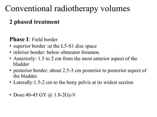 Conventional radiotherapy volumes
2 phased treatment
Phase I: Field border
• superior border :at the L5-S1 disc space
• inferior border: below obturator foramen.
• Anteriorly: 1.5 to 2 cm from the most anterior aspect of the
bladder
• posterior border: about 2.5-3 cm posterior to posterior aspect of
the bladder.
• Laterally:1.5-2 cm to the bony pelvis at its widest section
• Dose:40-45 GY @ 1.8-2Gy/#
 