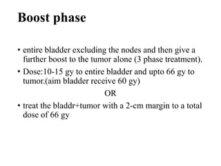 Boost phase
• entire bladder excluding the nodes and then give a
further boost to the tumor alone (3 phase treatment).
• Dose:10-15 gy to entire bladder and upto 66 gy to
tumor.(aim bladder receive 60 gy)
OR
• treat the bladdr+tumor with a 2-cm margin to a total
dose of 66 gy
 