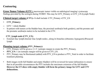 Contouring
Gross Tumor Volume (GTV): macroscopic tumor visible on radiological imaging/ cystoscopy
findings provided by the urologist during TURBT. This may be GTV_Primary or GTV_LN (Lymph Node)
Clinical target volume (CTV):- It shall include: CTV_Primary +CTV_LN
• CTV_Primary:
– GTV + whole bladder
– In patient with tumors at the bladder base, the proximal urethra(in both genders), and the prostate and
the prostatic urethra(in males) to be included in the CTV.
CTV_lymph node (CTV_LN):
– External iliac lymph.Internal iliac lymph nodes-, along its branches (obturator, hypogastric)Presacral
lymph
Planning target volume (PTV_Primary):
• CTV_Primary will be given a 1-1.5 isotropic margin to create the PTV_Primary.
• PTV_LN: 1 cm isotropic margin will be given to CTV_LN.
• PTV_Primary may be Booleaned (added) with PTV_LN to produce a PTV_Total in order to facilitate
treatment planning.
• Both images (with full bladder and empty bladder) will be reviewed for tumor delineation to ensure
that in all possible circumstances the PTV includes the maximum extension of the full bladder.
However the CT slices with empty bladder will form the primary image for GTV and CTV
delineations.
 