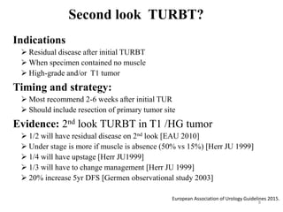Second look TURBT?
Indications
 Residual disease after initial TURBT
 When specimen contained no muscle
 High-grade and/or T1 tumor
Timing and strategy:
 Most recommend 2-6 weeks after initial TUR
 Should include resection of primary tumor site
Evidence: 2nd look TURBT in T1 /HG tumor
 1/2 will have residual disease on 2nd look [EAU 2010]
 Under stage is more if muscle is absence (50% vs 15%) [Herr JU 1999]
 1/4 will have upstage [Herr JU1999]
 1/3 will have to change management [Herr JU 1999]
 20% increase 5yr DFS [Germen observational study 2003]
8
European Association of Urology Guidelines 2015.
 