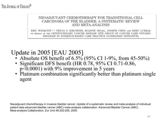 84
Neoadjuvant chemotherapy in invasive bladder cancer. Update of a systematic review and meta-analysis of individual
patient data advanced bladder cancer (ABC) meta-analysis collaboration. Advanced Bladder Cancer (ABC)
Meta-analysis Collaboration, Eur Urol 48:202-205, 2005.
Update in 2005 [EAU 2005]
• Absolute OS benefit of 6.5% (95% CI 1-9%, from 45-50%)
• Significant DFS benefit (HR 0.78, 95% CI 0.71-0.86,
p<0.0001) with 9% improvement in 5 years
• Platinum combination significantly better than platinum single
agent
 