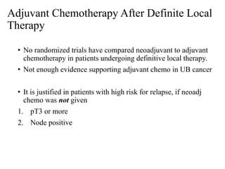 Adjuvant Chemotherapy After Definite Local
Therapy
• No randomized trials have compared neoadjuvant to adjuvant
chemotherapy in patients undergoing definitive local therapy.
• Not enough evidence supporting adjuvant chemo in UB cancer
• It is justified in patients with high risk for relapse, if neoadj
chemo was not given
1. pT3 or more
2. Node positive
 