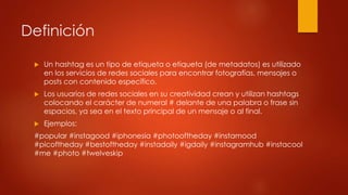 Definición
 Un hashtag es un tipo de etiqueta o etiqueta (de metadatos) es utilizado
en los servicios de redes sociales para encontrar fotografías, mensajes o
posts con contenido específico.
 Los usuarios de redes sociales en su creatividad crean y utilizan hashtags
colocando el carácter de numeral # delante de una palabra o frase sin
espacios, ya sea en el texto principal de un mensaje o al final.
 Ejemplos:
#popular #instagood #iphonesia #photooftheday #instamood
#picoftheday #bestoftheday #instadaily #igdaily #instagramhub #instacool
#me #photo #twelveskip
 