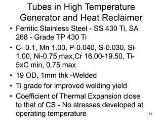 19
Tubes in High Temperature
Generator and Heat Reclaimer
• Ferritic Stainless Steel - SS 430 Ti, SA
268 - Grade TP 430 Ti
• C- 0.1, Mn 1.00, P-0.040, S-0.030, Si-
1.00, Ni-0.75 max,Cr 16.00-19.50, Ti-
5xC min, 0.75 max
• 19 OD, 1mm thk -Welded
• Ti grade for improved welding yield
• Coefficient of Thermal Expansion close
to that of CS - No stresses developed at
operating temperature
 