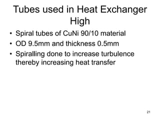 21
Tubes used in Heat Exchanger
High
• Spiral tubes of CuNi 90/10 material
• OD 9.5mm and thickness 0.5mm
• Spiralling done to increase turbulence
thereby increasing heat transfer
 