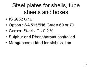 23
Steel plates for shells, tube
sheets and boxes
• IS 2062 Gr B
• Option : SA 515/516 Grade 60 or 70
• Carbon Steel - C - 0.2 %
• Sulphur and Phosphorous controlled
• Manganese added for stabilization
 