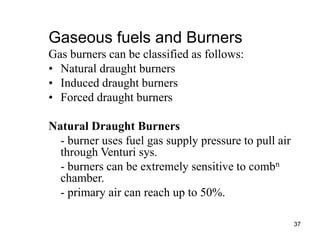 37
Gaseous fuels and Burners
Gas burners can be classified as follows:
• Natural draught burners
• Induced draught burners
• Forced draught burners
Natural Draught Burners
- burner uses fuel gas supply pressure to pull air
through Venturi sys.
- burners can be extremely sensitive to combn
chamber.
- primary air can reach up to 50%.
 