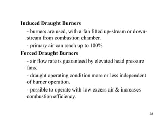 38
Induced Draught Burners
- burners are used, with a fan fitted up-stream or down-
stream from combustion chamber.
- primary air can reach up to 100%
Forced Draught Burners
- air flow rate is guaranteed by elevated head pressure
fans.
- draught operating condition more or less independent
of burner operation.
- possible to operate with low excess air & increases
combustion efficiency.
 