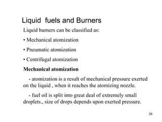 39
Liquid fuels and Burners
Liquid burners can be classified as:
• Mechanical atomization
• Pneumatic atomization
• Centrifugal atomization
Mechanical atomization
- atomization is a result of mechanical pressure exerted
on the liquid , when it reaches the atomizing nozzle.
- fuel oil is split into great deal of extremely small
droplets., size of drops depends upon exerted pressure.
 
