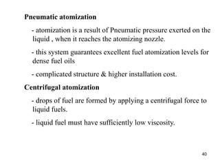 40
Pneumatic atomization
- atomization is a result of Pneumatic pressure exerted on the
liquid , when it reaches the atomizing nozzle.
- this system guarantees excellent fuel atomization levels for
dense fuel oils
- complicated structure & higher installation cost.
Centrifugal atomization
- drops of fuel are formed by applying a centrifugal force to
liquid fuels.
- liquid fuel must have sufficiently low viscosity.
 