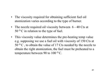 41
• The viscosity required for obtaining sufficient fuel oil
atomization varies according to the type of burner.
• The nozzle required oil viscosity between 6 - 40 Cts at
50 O C in relation to the type of fuel.
• This viscosity value determines the pre-heating temp value
e.g. supposing we use a fuel oil with viscosity of 150 Cts at
50 O C , to obtain the value of 17 Cts needed by the nozzle to
obtain the right atomization, the fuel must be preheated to a
temperature between 90 to 100 O C.
 