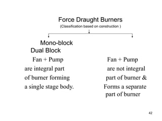 42
Force Draught Burners
(Classification based on construction )
Mono-block
Dual Block
Fan + Pump Fan + Pump
are integral part are not integral
of burner forming part of burner &
a single stage body. Forms a separate
part of burner
 