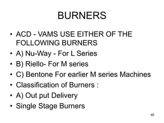 46
BURNERS
• ACD - VAMS USE EITHER OF THE
FOLLOWING BURNERS
• A) Nu-Way - For L Series
• B) Riello- For M series
• C) Bentone For earlier M series Machines
• Classification of Burners :
• A) Out put Delivery
• Single Stage Burners
 