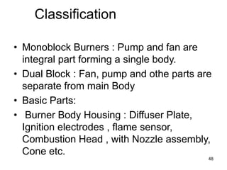 48
Classification
• Monoblock Burners : Pump and fan are
integral part forming a single body.
• Dual Block : Fan, pump and othe parts are
separate from main Body
• Basic Parts:
• Burner Body Housing : Diffuser Plate,
Ignition electrodes , flame sensor,
Combustion Head , with Nozzle assembly,
Cone etc.
 