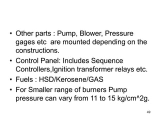 49
• Other parts : Pump, Blower, Pressure
gages etc are mounted depending on the
constructions.
• Control Panel: Includes Sequence
Controllers,Ignition transformer relays etc.
• Fuels : HSD/Kerosene/GAS
• For Smaller range of burners Pump
pressure can vary from 11 to 15 kg/cm^2g.
 