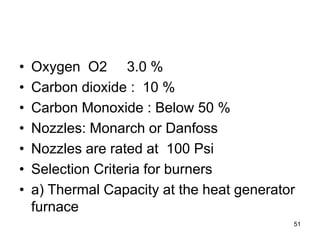 51
• Oxygen O2 3.0 %
• Carbon dioxide : 10 %
• Carbon Monoxide : Below 50 %
• Nozzles: Monarch or Danfoss
• Nozzles are rated at 100 Psi
• Selection Criteria for burners
• a) Thermal Capacity at the heat generator
furnace
 
