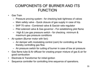 55
COMPONENTS OF BURNER AND ITS
FUNCTION
• Gas Train
– Pressure proving system - for checking leak tightness of valves
– Main safety valve - Quick closure of gas supply in case of trip.
– SKP 70 valve - Combined valve & Gas/air ratio regulator
– Pilot solenoid valve & Gas governor - For establishing pilot flame
– High & Low gas pressure switch - for checking minimum &
maximum gas pressure conditions
• Air system (Burner motor with fan):
– Air damper with modulating control (cam) for controlling air flow
thereby controlling gas flow.
– Air pressure switch for cutting of burner in case of low air pressure
• Gas flame tube & Air diffuser for creating proper mixture of gas & air for
good combustion
• Electrode & Transformer for initial ignition
• Sequence controller for controlling time sequence of operations.
 