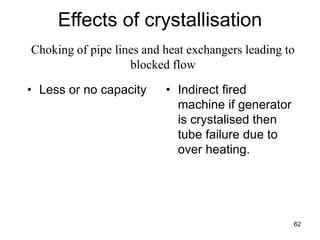 62
Effects of crystallisation
• Less or no capacity • Indirect fired
machine if generator
is crystalised then
tube failure due to
over heating.
Choking of pipe lines and heat exchangers leading to
blocked flow
 