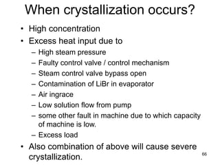 66
When crystallization occurs?
• High concentration
• Excess heat input due to
– High steam pressure
– Faulty control valve / control mechanism
– Steam control valve bypass open
– Contamination of LiBr in evaporator
– Air ingrace
– Low solution flow from pump
– some other fault in machine due to which capacity
of machine is low.
– Excess load
• Also combination of above will cause severe
crystallization.
 
