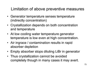 73
Limitation of above preventive measures
• Generator temperature senses temperature
(indirectly concentration)
• Crystallization depends on both concentration
and temperature
• At low cooling water temperature generator
temperature is low even at high concentration.
• Air ingrace / contamination results in rapid
absorber depletion
• Empty absorber stops diluting LiBr in generator
• Thus crystallization cannot be avoided
completely though in many cases it may avert.
 