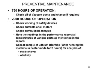 80
PREVENTIVE MAINTENANCE
• 750 HOURS OF OPERATION:
– Check oil of Vacuum pump and change if required
• 2000 HOURS OF OPERATION
– Check working of safety devices
– Check currents of all motors
– Check combustion analysis
– Note the readings in the performance report (all
temperatures of various parts as mentioned in the
report)
– Collect sample of Lithium Bromide ( after running the
machine in heater mode for 2 hours) for analysis of :
• Inhibitor level
• Alkalinity
 